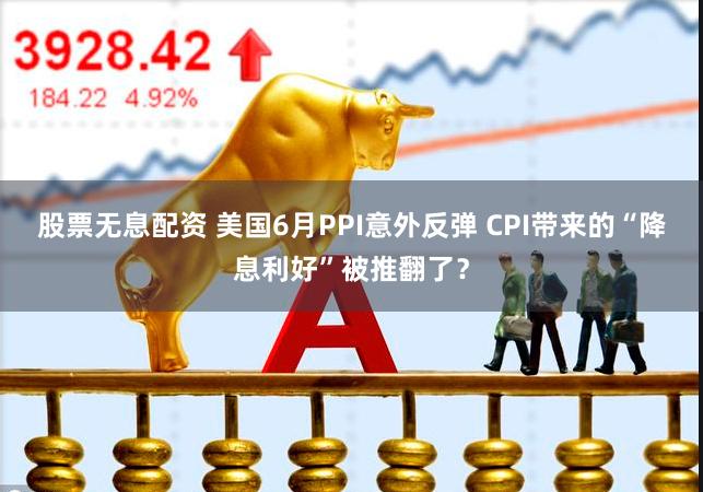 股票无息配资 美国6月PPI意外反弹 CPI带来的“降息利好”被推翻了？