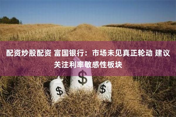 配资炒股配资 富国银行：市场未见真正轮动 建议关注利率敏感性板块