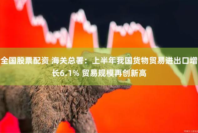 全国股票配资 海关总署：上半年我国货物贸易进出口增长6.1% 贸易规模再创新高