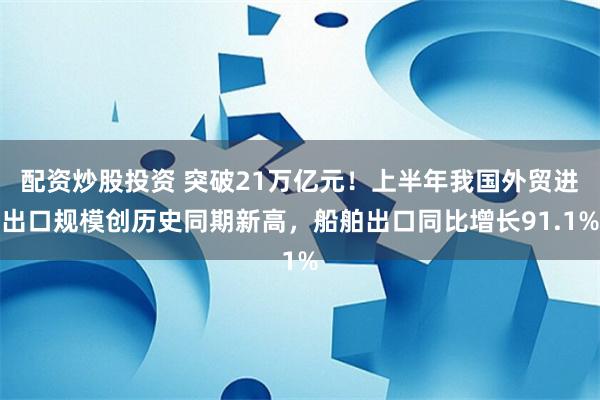 配资炒股投资 突破21万亿元！上半年我国外贸进出口规模创历史同期新高，船舶出口同比增长91.1%