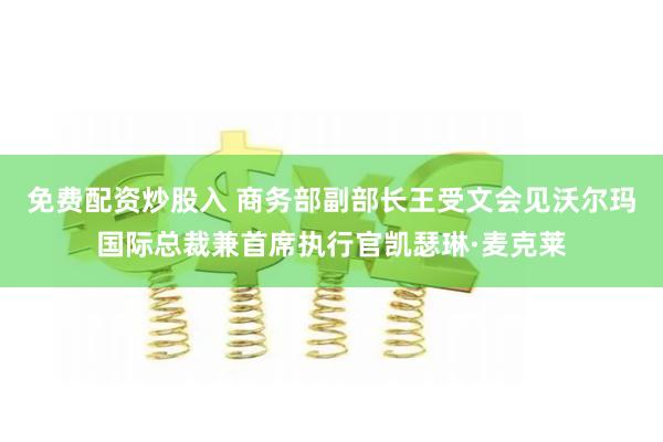 免费配资炒股入 商务部副部长王受文会见沃尔玛国际总裁兼首席执行官凯瑟琳·麦克莱