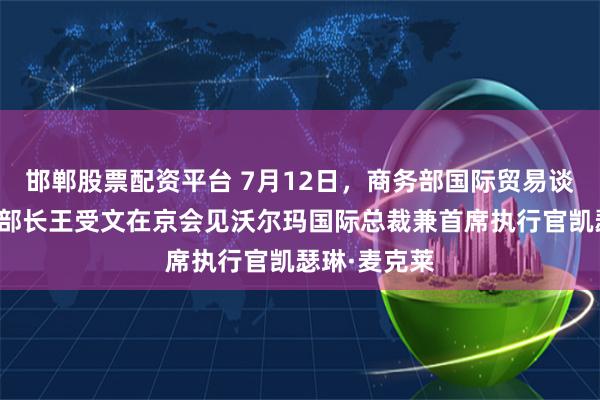 邯郸股票配资平台 7月12日，商务部国际贸易谈判代表兼副部长王受文在京会见沃尔玛国际总裁兼首席执行官凯瑟琳·麦克莱