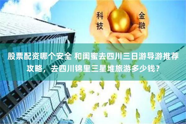 股票配资哪个安全 和闺蜜去四川三日游导游推荐攻略，去四川锦里三星堆旅游多少钱？