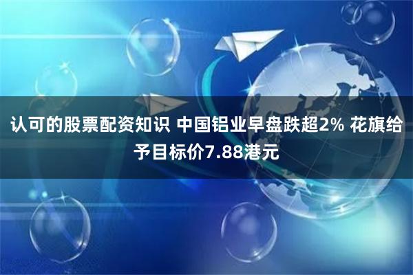 认可的股票配资知识 中国铝业早盘跌超2% 花旗给予目标价7.88港元