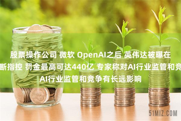 股票操作公司 微软 OpenAI之后 英伟达被曝在欧洲面临反垄断指控 罚金最高可达440亿 专家称对AI行业监管和竞争有长远影响