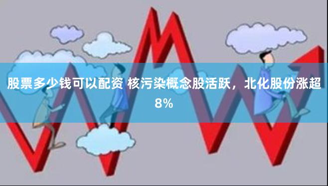 股票多少钱可以配资 核污染概念股活跃，北化股份涨超8%