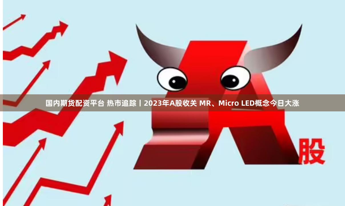 国内期货配资平台 热市追踪丨2023年A股收关 MR、Micro LED概念今日大涨