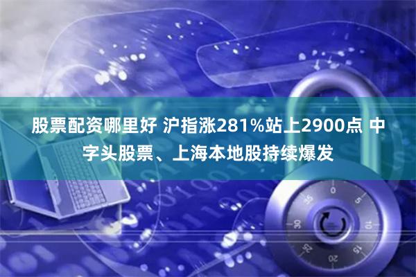 股票配资哪里好 沪指涨281%站上2900点 中字头股票、上海本地股持续爆发