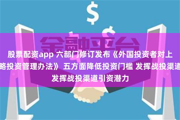 股票配资app 六部门修订发布《外国投资者对上市公司战略投资管理办法》 五方面降低投资门槛 发挥战投渠道引资潜力