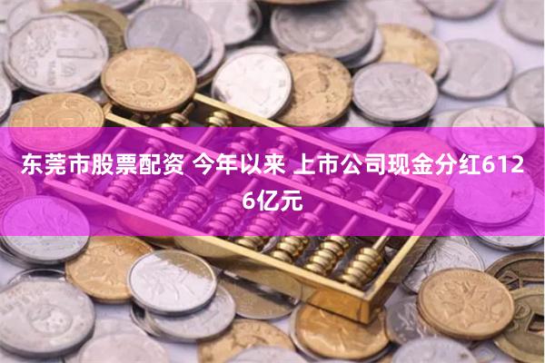 东莞市股票配资 今年以来 上市公司现金分红6126亿元