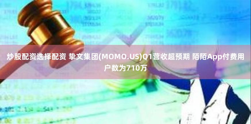 炒股配资选择配资 挚文集团(MOMO.US)Q1营收超预期 陌陌App付费用户数为710万