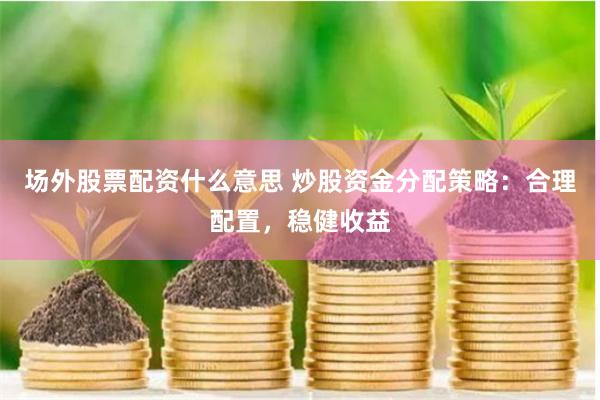 场外股票配资什么意思 炒股资金分配策略：合理配置，稳健收益