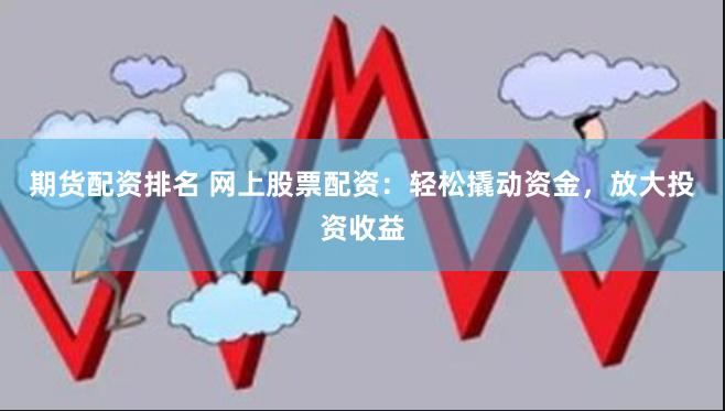 期货配资排名 网上股票配资：轻松撬动资金，放大投资收益