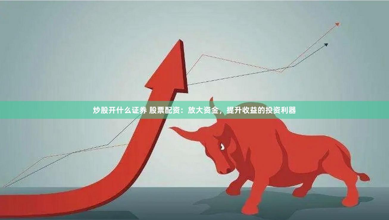 炒股开什么证券 股票配资：放大资金，提升收益的投资利器