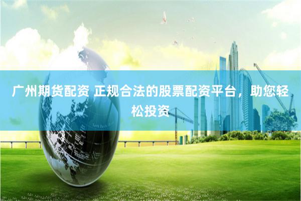 广州期货配资 正规合法的股票配资平台，助您轻松投资