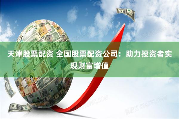 天津股票配资 全国股票配资公司：助力投资者实现财富增值