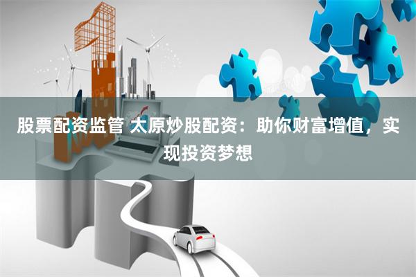 股票配资监管 太原炒股配资：助你财富增值，实现投资梦想