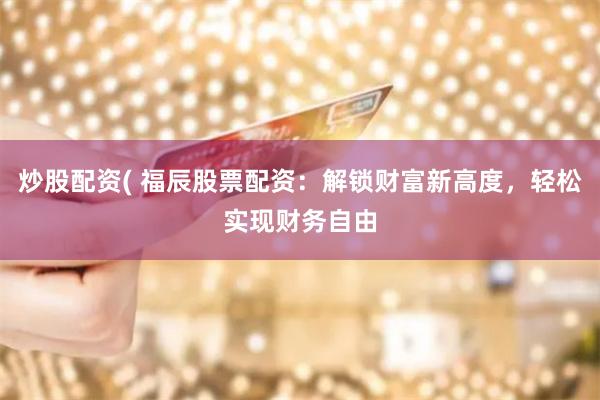 炒股配资( 福辰股票配资：解锁财富新高度，轻松实现财务自由