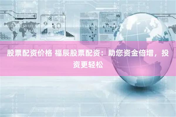 股票配资价格 福辰股票配资：助您资金倍增，投资更轻松
