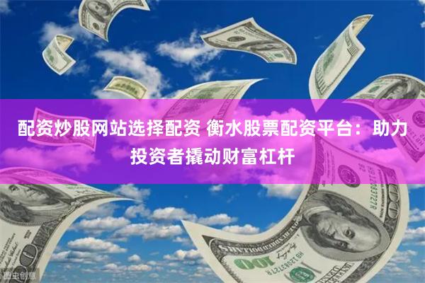配资炒股网站选择配资 衡水股票配资平台：助力投资者撬动财富杠杆