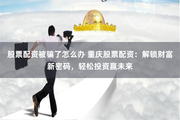 股票配资被骗了怎么办 重庆股票配资：解锁财富新密码，轻松投资赢未来