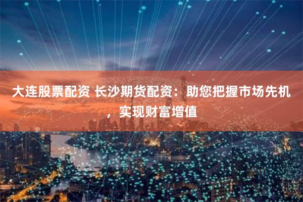 大连股票配资 长沙期货配资：助您把握市场先机，实现财富增值