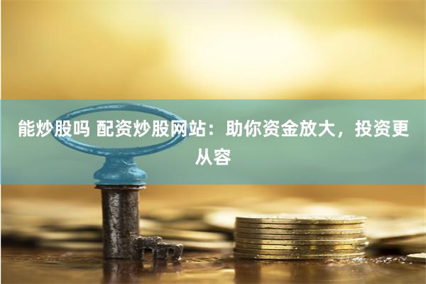 能炒股吗 配资炒股网站：助你资金放大，投资更从容